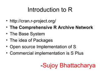 Introduction to R
•   http://cran.r-project.org/
•   The Comprehensive R Archive Network
•   The Base System
•   The idea of Packages
•   Open source Implementation of S
•   Commercial implementation is S Plus

                -Sujoy Bhattacharya
 