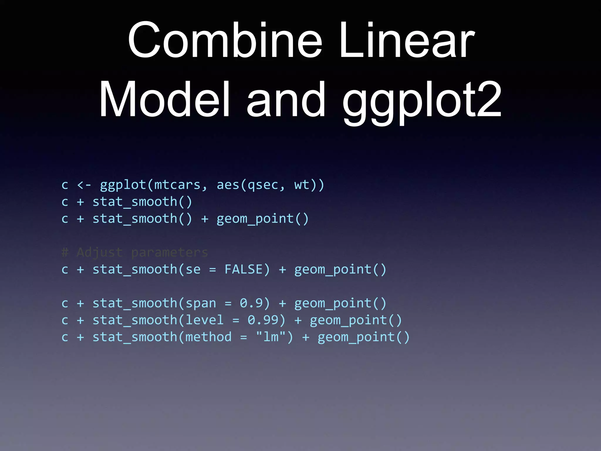 Combine Linear
Model and ggplot2
c <- ggplot(mtcars, aes(qsec, wt))
c + stat_smooth()
c + stat_smooth() + geom_point()
# Adjust parameters
c + stat_smooth(se = FALSE) + geom_point()
c + stat_smooth(span = 0.9) + geom_point()
c + stat_smooth(level = 0.99) + geom_point()
c + stat_smooth(method = "lm") + geom_point()
 