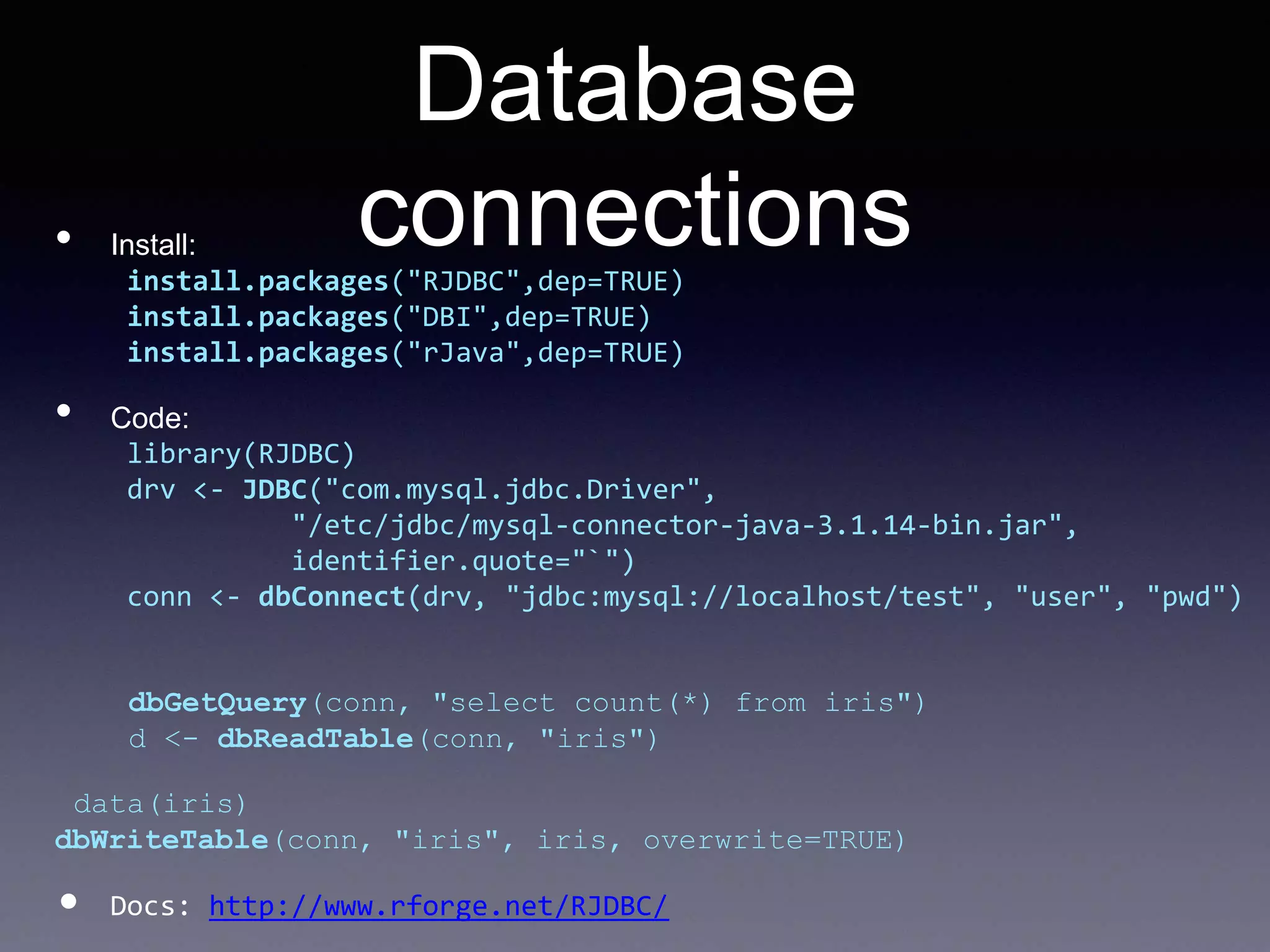 Database
connections• Install:
install.packages("RJDBC",dep=TRUE)
install.packages("DBI",dep=TRUE)
install.packages("rJava",dep=TRUE)
• Code:
library(RJDBC)
drv <- JDBC("com.mysql.jdbc.Driver",
"/etc/jdbc/mysql-connector-java-3.1.14-bin.jar",
identifier.quote="`")
conn <- dbConnect(drv, "jdbc:mysql://localhost/test", "user", "pwd")
dbGetQuery(conn, "select count(*) from iris")
d <- dbReadTable(conn, "iris")
data(iris)
dbWriteTable(conn, "iris", iris, overwrite=TRUE)
• Docs: http://www.rforge.net/RJDBC/
 