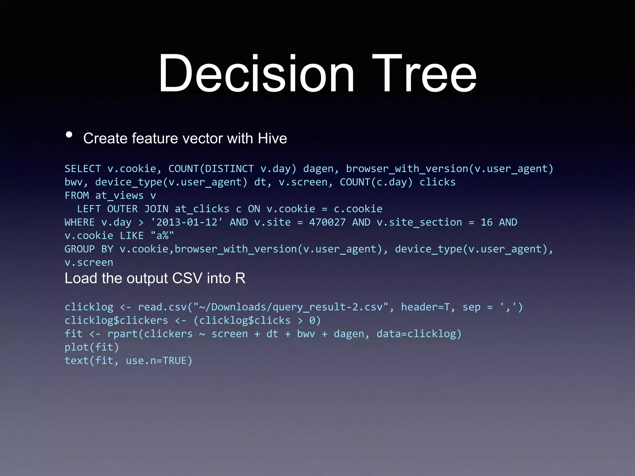 Decision Tree
• Create feature vector with Hive
SELECT v.cookie, COUNT(DISTINCT v.day) dagen, browser_with_version(v.user_agent)
bwv, device_type(v.user_agent) dt, v.screen, COUNT(c.day) clicks
FROM at_views v
LEFT OUTER JOIN at_clicks c ON v.cookie = c.cookie
WHERE v.day > '2013-01-12' AND v.site = 470027 AND v.site_section = 16 AND
v.cookie LIKE "a%"
GROUP BY v.cookie,browser_with_version(v.user_agent), device_type(v.user_agent),
v.screen
Load the output CSV into R
clicklog <- read.csv("~/Downloads/query_result-2.csv", header=T, sep = ',')
clicklog$clickers <- (clicklog$clicks > 0)
fit <- rpart(clickers ~ screen + dt + bwv + dagen, data=clicklog)
plot(fit)
text(fit, use.n=TRUE)
 