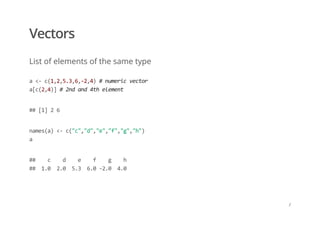 Vectors
List of elements of the same type
a <‐ c(1,2,5.3,6,‐2,4) # numeric vector 
a[c(2,4)] # 2nd and 4th element
## [1] 2 6
names(a) <‐ c("c","d","e","f","g","h") 
a
##    c    d    e    f    g    h  
##  1.0  2.0  5.3  6.0 ‐2.0  4.0
/
 