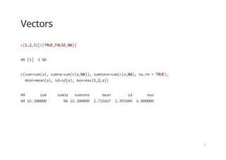 Vectors
c(1,2,3)[c(TRUE,FALSE,NA)]
## [1]  1 NA
c(sum=sum(a), sumna=sum(c(a,NA)), sumnona=sum(c(a,NA), na.rm = TRUE),   
  mean=mean(a), sd=sd(a), max=max(1,2,a))
##       sum     sumna   sumnona      mean        sd       max  
## 16.300000        NA 16.300000  2.716667  2.993604  6.000000
/
 