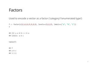 Factors
Used to encode a vector as a factor ('category'/'enumerated type')
f <‐ factor(c(1,1,2,2,3,3,2,1), levels=c(1,2,3), labels=c("a", "b", "c")) 
f
## [1] a a b b c c b a 
## Levels: a b c
table(f)
## f 
## a b c  
## 3 3 2
/
 