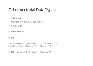 Other Vectorial Data Types
Complex
Logical: 1 < 2, TRUE, T, FALSE, F
Character:
·
·
·
as.character(1.2)
## [1] "1.2"
fizz <‐ paste0("fi", paste(rep("z", 2), collapse = "")) 
paste(fizz, "buzz", 1:3, sep="_", collapse = " | ")
## [1] "fizz_buzz_1 | fizz_buzz_2 | fizz_buzz_3"
/
 