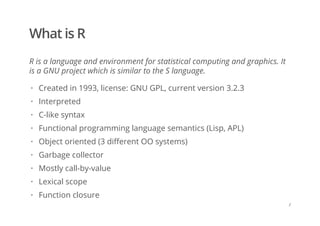 What is R
R is a language and environment for statistical computing and graphics. It
is a GNU project which is similar to the S language.
Created in 1993, license: GNU GPL, current version 3.2.3
Interpreted
C-like syntax
Functional programming language semantics (Lisp, APL)
Object oriented (3 different OO systems)
Garbage collector
Mostly call-by-value
Lexical scope
Function closure
·
·
·
·
·
·
·
·
·
/
 