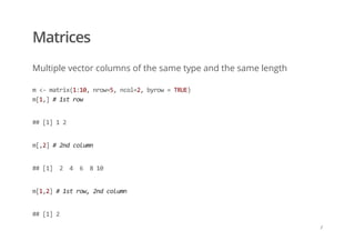 Matrices
Multiple vector columns of the same type and the same length
m <‐ matrix(1:10, nrow=5, ncol=2, byrow = TRUE) 
m[1,] # 1st row
## [1] 1 2
m[,2] # 2nd column
## [1]  2  4  6  8 10
m[1,2] # 1st row, 2nd column
## [1] 2
/
 