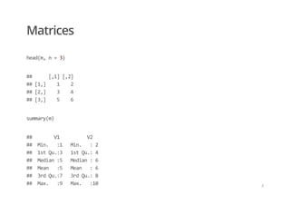 Matrices
head(m, n = 3)
##      [,1] [,2] 
## [1,]    1    2 
## [2,]    3    4 
## [3,]    5    6
summary(m)
##        V1          V2     
##  Min.   :1   Min.   : 2   
##  1st Qu.:3   1st Qu.: 4   
##  Median :5   Median : 6   
##  Mean   :5   Mean   : 6   
##  3rd Qu.:7   3rd Qu.: 8   
##  Max.   :9   Max.   :10 /
 