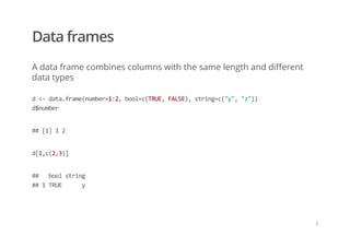 Data frames
A data frame combines columns with the same length and different
data types
d <‐ data.frame(number=1:2, bool=c(TRUE, FALSE), string=c("y", "z")) 
d$number
## [1] 1 2
d[1,c(2,3)]
##   bool string 
## 1 TRUE      y
/
 