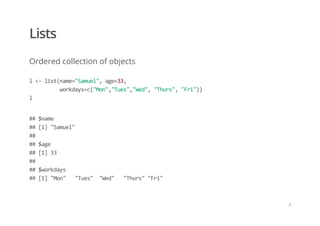Lists
Ordered collection of objects
l <‐ list(name="Samuel", age=33, 
          workdays=c("Mon","Tues","Wed", "Thurs", "Fri")) 
l
## $name 
## [1] "Samuel" 
##  
## $age 
## [1] 33 
##  
## $workdays 
## [1] "Mon"   "Tues"  "Wed"   "Thurs" "Fri"
/
 