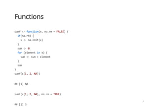 Functions
sumf <‐ function(x, na.rm = FALSE) { 
  if(na.rm) { 
    x <‐ na.omit(x) 
  } 
  sum <‐ 0 
  for (element in x) { 
    sum <‐ sum + element 
  } 
  sum 
} 
sumf(c(1, 2, NA))
## [1] NA
sumf(c(1, 2, NA), na.rm = TRUE)
## [1] 3
/
 