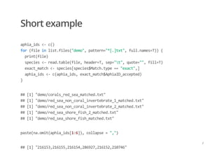 Short example
aphia_ids <‐ c() 
for (file in list.files("demo", pattern="*[.]txt", full.names=T)) { 
  print(file) 
  species <‐ read.table(file, header=T, sep="t", quote="", fill=T) 
  exact_match <‐ species[species$Match.type == "exact",] 
  aphia_ids <‐ c(aphia_ids, exact_match$AphiaID_accepted) 
}
## [1] "demo/corals_red_sea_matched.txt" 
## [1] "demo/red_sea_non_coral_invertebrate_1_matched.txt" 
## [1] "demo/red_sea_non_coral_invertebrate_2_matched.txt" 
## [1] "demo/red_sea_shore_fish_2_matched.txt" 
## [1] "demo/red_sea_shore_fish_matched.txt"
paste(na.omit(aphia_ids[1:6]), collapse = ",")
## [1] "216153,216155,216154,286927,216152,210746"
/
 