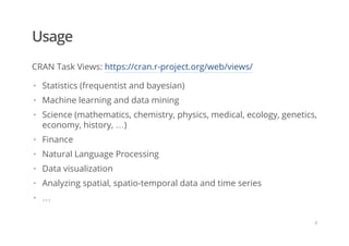 Usage
CRAN Task Views: https://cran.r-project.org/web/views/
Statistics (frequentist and bayesian)
Machine learning and data mining
Science (mathematics, chemistry, physics, medical, ecology, genetics,
economy, history, …)
Finance
Natural Language Processing
Data visualization
Analyzing spatial, spatio-temporal data and time series
…
·
·
·
·
·
·
·
·
/
 