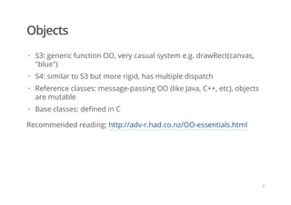 Objects
Recommended reading: http://adv-r.had.co.nz/OO-essentials.html
S3: generic function OO, very casual system e.g. drawRect(canvas,
"blue")
S4: similar to S3 but more rigid, has multiple dispatch
Reference classes: message-passing OO (like Java, C++, etc), objects
are mutable
Base classes: defined in C
·
·
·
·
/
 