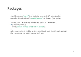 Packages
    install.packages("caret") ## installs caret and it's dependencies 
    devtools::install_github("rstudio/packrat") # install from github 
     
    library(caret) # load the library and import all functions 
    if(!require(raster)) { 
      print("raster package could not be loaded") 
    } 
    dplyr::aggregate ## calling a function without importing the full package 
    plyr::select ##  or handle naming conflicts
/
 