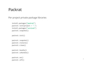 Packrat
Per project private package libraries
    install.packages("packrat") 
    packrat::init(project = ".") 
    install.packages("survival") 
    packrat::snapshot() 
     
    packrat::init() 
     
    packrat::snapshot() 
    packrat::restore() 
    packrat::clean() 
 
    packrat::bundle() 
    packrat::unbundle() 
     
    packrat::on() 
    packrat::off()
/
 