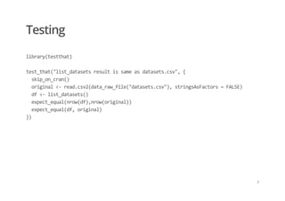 Testing
library(testthat) 
 
test_that("list_datasets result is same as datasets.csv", { 
  skip_on_cran() 
  original <‐ read.csv2(data_raw_file("datasets.csv"), stringsAsFactors = FALSE) 
  df <‐ list_datasets() 
  expect_equal(nrow(df),nrow(original)) 
  expect_equal(df, original) 
})
/
 
