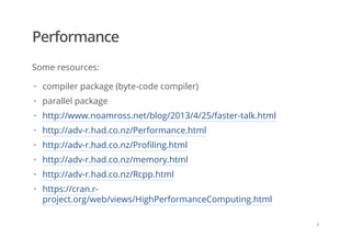 Performance
Some resources:
compiler package (byte-code compiler)
parallel package
http://www.noamross.net/blog/2013/4/25/faster-talk.html
http://adv-r.had.co.nz/Performance.html
http://adv-r.had.co.nz/Profiling.html
http://adv-r.had.co.nz/memory.html
http://adv-r.had.co.nz/Rcpp.html
https://cran.r-
project.org/web/views/HighPerformanceComputing.html
·
·
·
·
·
·
·
·
/
 