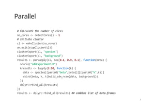 Parallel
  # Calculate the number of cores 
  no_cores <‐ detectCores() ‐ 1 
  # Initiate cluster 
  cl <‐ makeCluster(no_cores) 
  on.exit(stopCluster(cl)) 
  clusterExport(cl, "species") 
  clusterExport(cl, "background") 
  results <‐ parLapply(cl, seq(0.1, 0.9, 0.1), function(beta) { 
    source("sdmExperiment.R") 
    kresults <‐ lapply(1:10, function(k) { 
      data <‐ species[[paste0("beta",beta)]][[paste0("k",k)]] 
      cbind(beta, k, t(build_sdm_rcew(data, background))) 
    }) 
    dplyr::rbind_all(kresults) 
  }) 
  results <‐ dplyr::rbind_all(results) ## combine list of data.frames
/
 