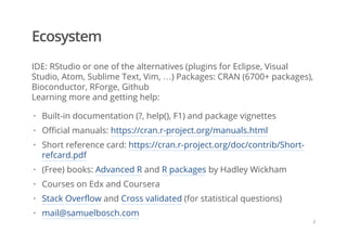 Ecosystem
IDE: RStudio or one of the alternatives (plugins for Eclipse, Visual
Studio, Atom, Sublime Text, Vim, …) Packages: CRAN (6700+ packages),
Bioconductor, RForge, Github
Learning more and getting help:
Built-in documentation (?, help(), F1) and package vignettes
Official manuals: https://cran.r-project.org/manuals.html
Short reference card: https://cran.r-project.org/doc/contrib/Short-
refcard.pdf
(Free) books: Advanced R and R packages by Hadley Wickham
Courses on Edx and Coursera
Stack Overflow and Cross validated (for statistical questions)
mail@samuelbosch.com
·
·
·
·
·
·
·
/
 