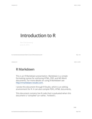 6/26/15, 12:48 AMIntroduction to R
Page 1 of 80ﬁle:///Users/bencharoenwong/Dropbox/Citadel/R_overview/introToR-bencharoenwong.html#1
Introduction to R
Ben Charoenwong
June 25, 2015
6/26/15, 12:48 AMIntroduction to R
Page 2 of 80ﬁle:///Users/bencharoenwong/Dropbox/Citadel/R_overview/introToR-bencharoenwong.html#1
R Markdown
This is an R Markdown presentation. Markdown is a simple
formatting syntax for authoring HTML, PDF, and MS Word
documents. For more details on using R Markdown see
http://rmarkdown.rstudio.com.
I wrote this document through R Studio, which is an editing
environment for R. It can also compile PDFs, HTML documents,
This document contains live R code that is evaluated when this
document is "compiled" (or rather, "knitted").
2/80
 