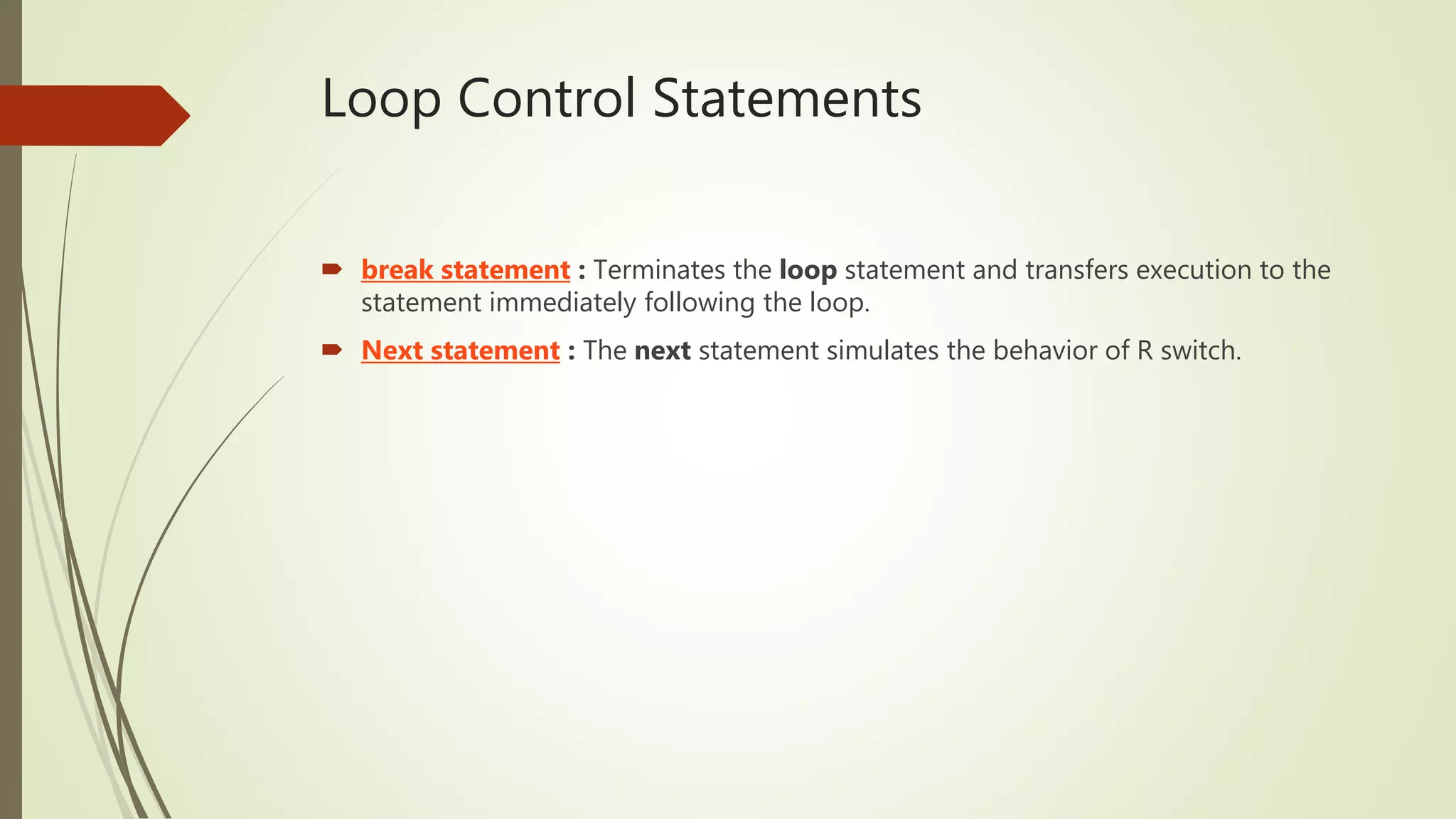 Loop Control Statements
 break statement : Terminates the loop statement and transfers execution to the
statement immediately following the loop.
 Next statement : The next statement simulates the behavior of R switch.
 