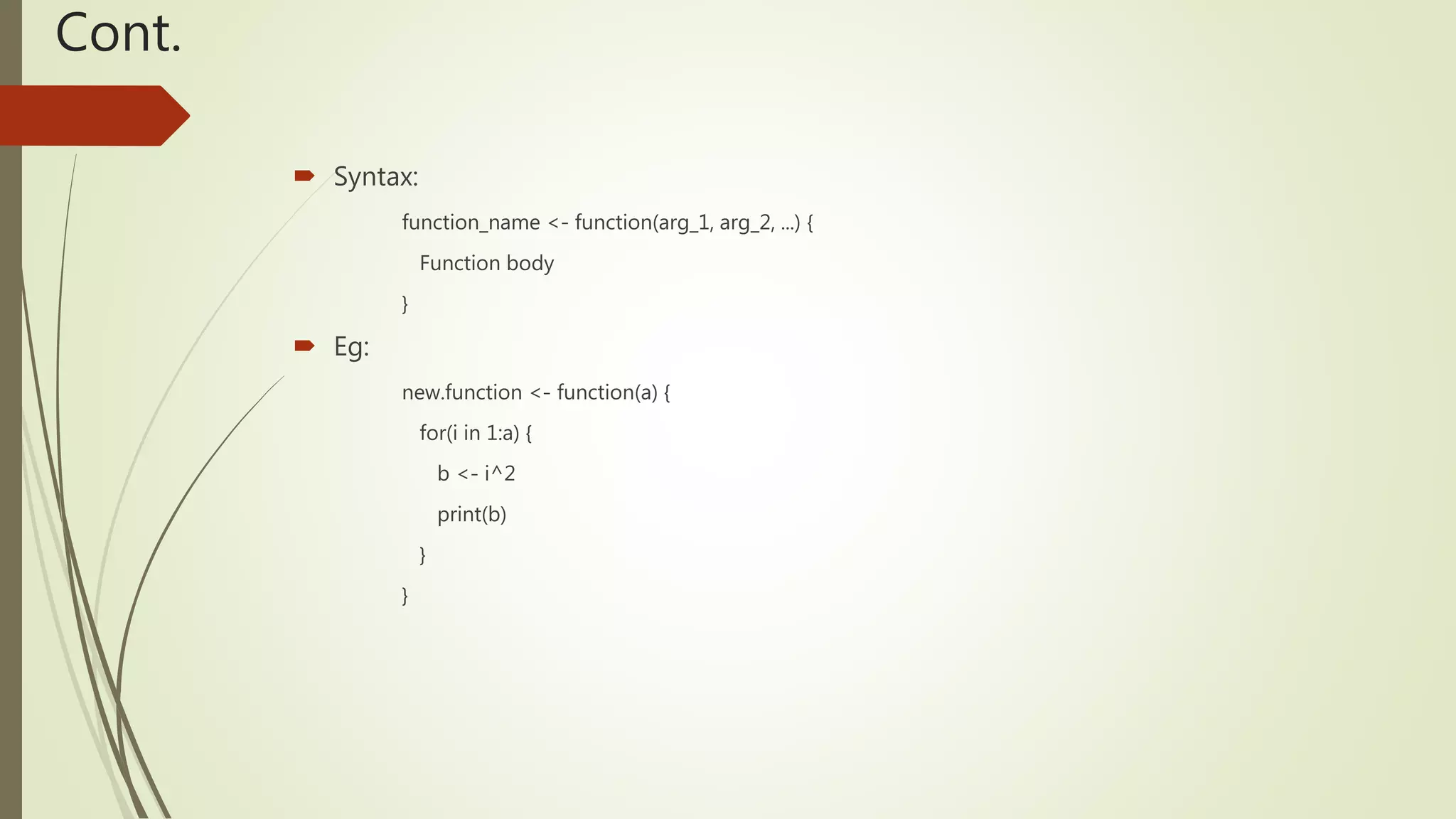 Cont.
 Syntax:
function_name <- function(arg_1, arg_2, ...) {
Function body
}
 Eg:
new.function <- function(a) {
for(i in 1:a) {
b <- i^2
print(b)
}
}
 