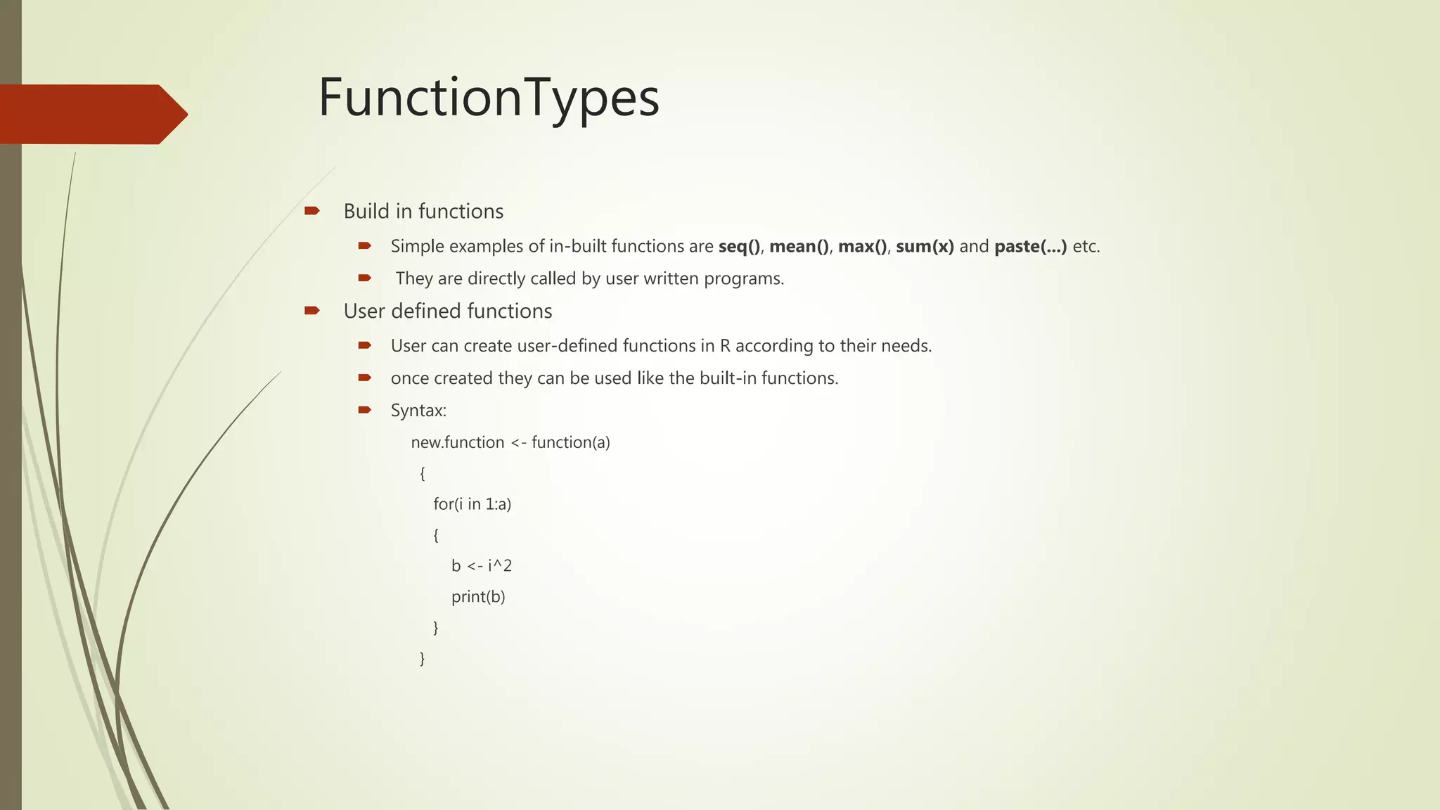 FunctionTypes
 Build in functions
 Simple examples of in-built functions are seq(), mean(), max(), sum(x) and paste(...) etc.
 They are directly called by user written programs.
 User defined functions
 User can create user-defined functions in R according to their needs.
 once created they can be used like the built-in functions.
 Syntax:
new.function <- function(a)
{
for(i in 1:a)
{
b <- i^2
print(b)
}
}
 