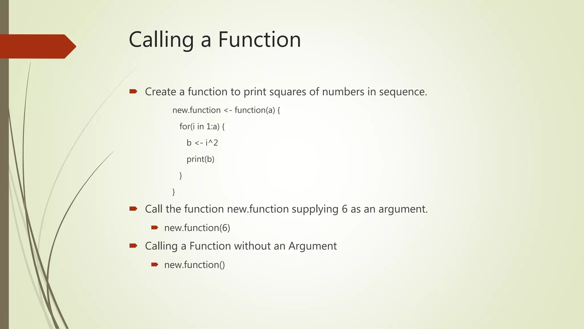 Calling a Function
 Create a function to print squares of numbers in sequence.
new.function <- function(a) {
for(i in 1:a) {
b <- i^2
print(b)
}
}
 Call the function new.function supplying 6 as an argument.
 new.function(6)
 Calling a Function without an Argument
 new.function()
 