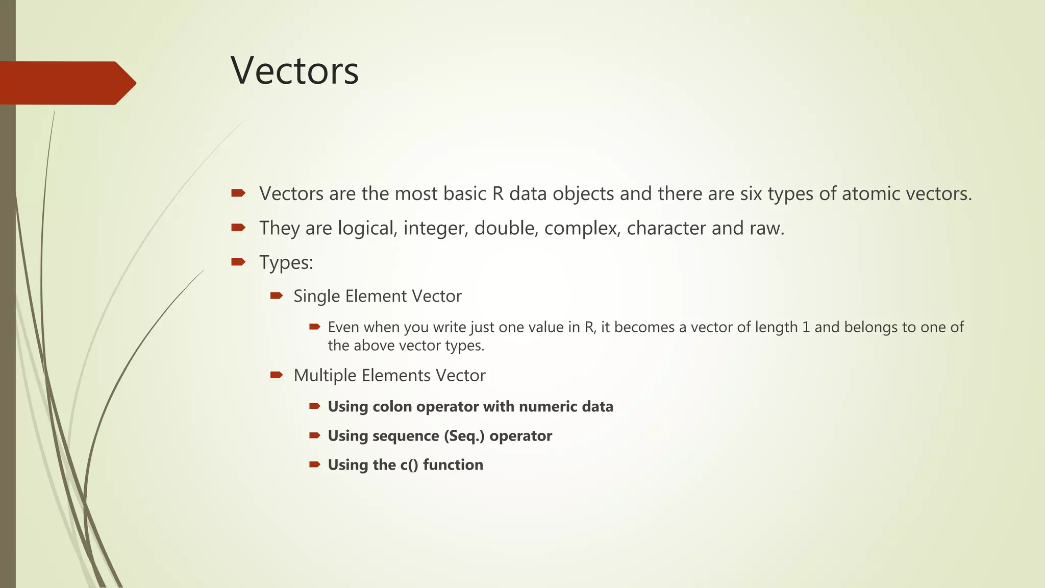Vectors
 Vectors are the most basic R data objects and there are six types of atomic vectors.
 They are logical, integer, double, complex, character and raw.
 Types:
 Single Element Vector
 Even when you write just one value in R, it becomes a vector of length 1 and belongs to one of
the above vector types.
 Multiple Elements Vector
 Using colon operator with numeric data
 Using sequence (Seq.) operator
 Using the c() function
 