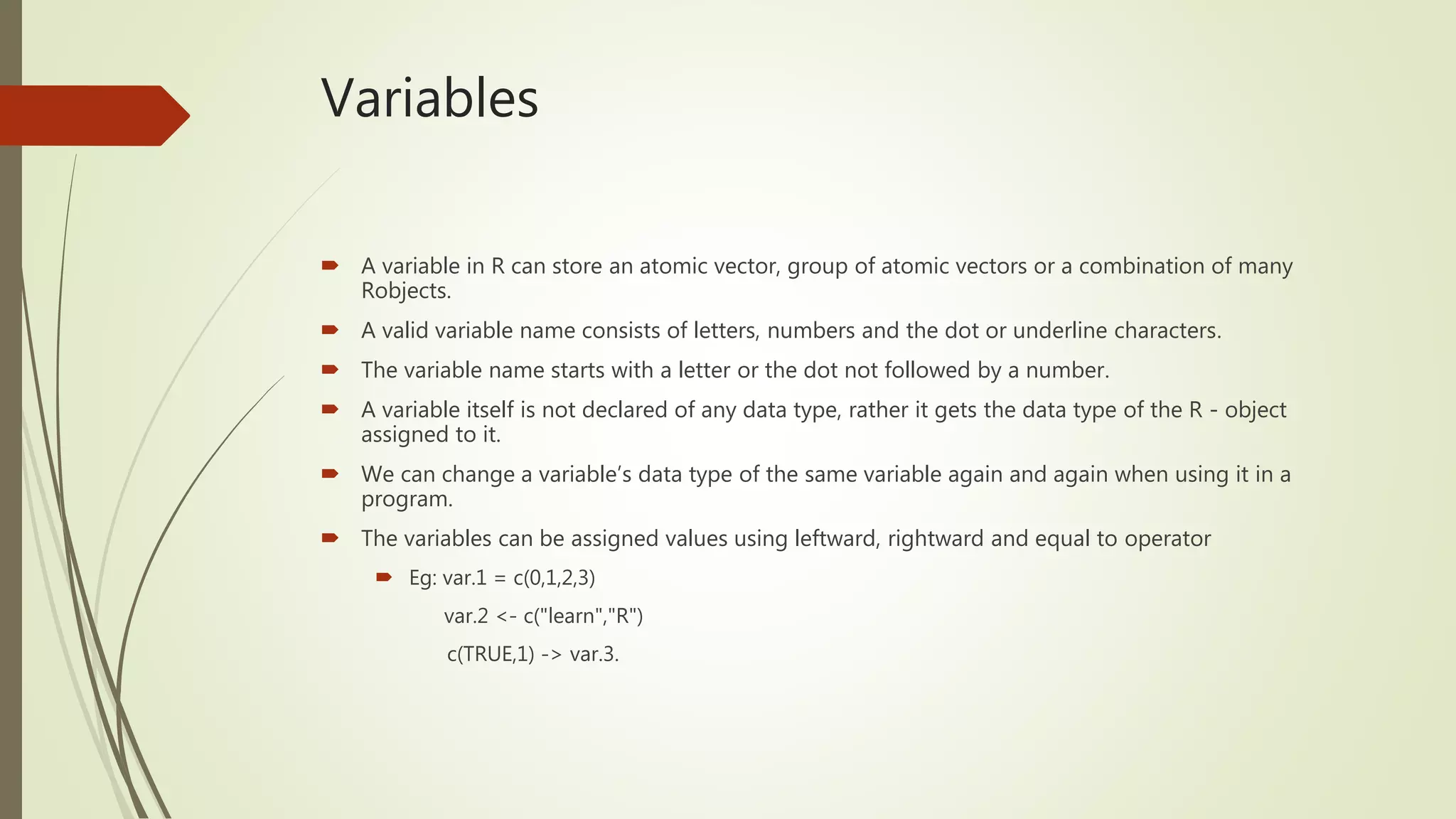 Variables
 A variable in R can store an atomic vector, group of atomic vectors or a combination of many
Robjects.
 A valid variable name consists of letters, numbers and the dot or underline characters.
 The variable name starts with a letter or the dot not followed by a number.
 A variable itself is not declared of any data type, rather it gets the data type of the R - object
assigned to it.
 We can change a variable’s data type of the same variable again and again when using it in a
program.
 The variables can be assigned values using leftward, rightward and equal to operator
 Eg: var.1 = c(0,1,2,3)
var.2 <- c("learn","R")
c(TRUE,1) -> var.3.
 