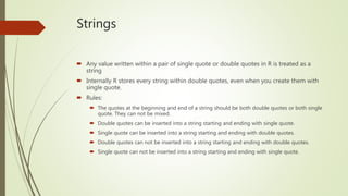 Strings
 Any value written within a pair of single quote or double quotes in R is treated as a
string
 Internally R stores every string within double quotes, even when you create them with
single quote.
 Rules:
 The quotes at the beginning and end of a string should be both double quotes or both single
quote. They can not be mixed.
 Double quotes can be inserted into a string starting and ending with single quote.
 Single quote can be inserted into a string starting and ending with double quotes.
 Double quotes can not be inserted into a string starting and ending with double quotes.
 Single quote can not be inserted into a string starting and ending with single quote.
 