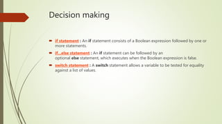 Decision making
 if statement : An if statement consists of a Boolean expression followed by one or
more statements.
 if...else statement : An if statement can be followed by an
optional else statement, which executes when the Boolean expression is false.
 switch statement : A switch statement allows a variable to be tested for equality
against a list of values.
 