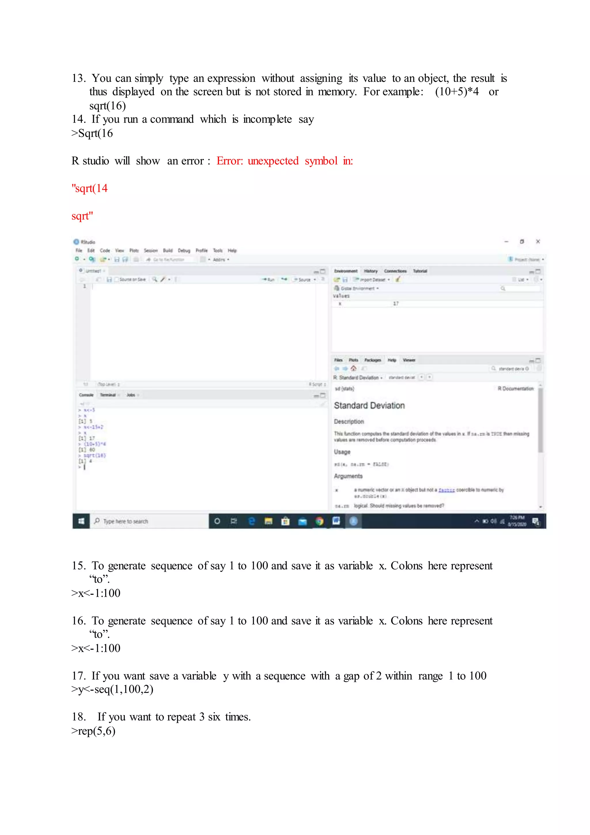 13. You can simply type an expression without assigning its value to an object, the result is
thus displayed on the screen but is not stored in memory. For example: (10+5)*4 or
sqrt(16)
14. If you run a command which is incomplete say
>Sqrt(16
R studio will show an error : Error: unexpected symbol in:
"sqrt(14
sqrt"
15. To generate sequence of say 1 to 100 and save it as variable x. Colons here represent
“to”.
>x<-1:100
16. To generate sequence of say 1 to 100 and save it as variable x. Colons here represent
“to”.
>x<-1:100
17. If you want save a variable y with a sequence with a gap of 2 within range 1 to 100
>y<-seq(1,100,2)
18. If you want to repeat 3 six times.
>rep(5,6)
 