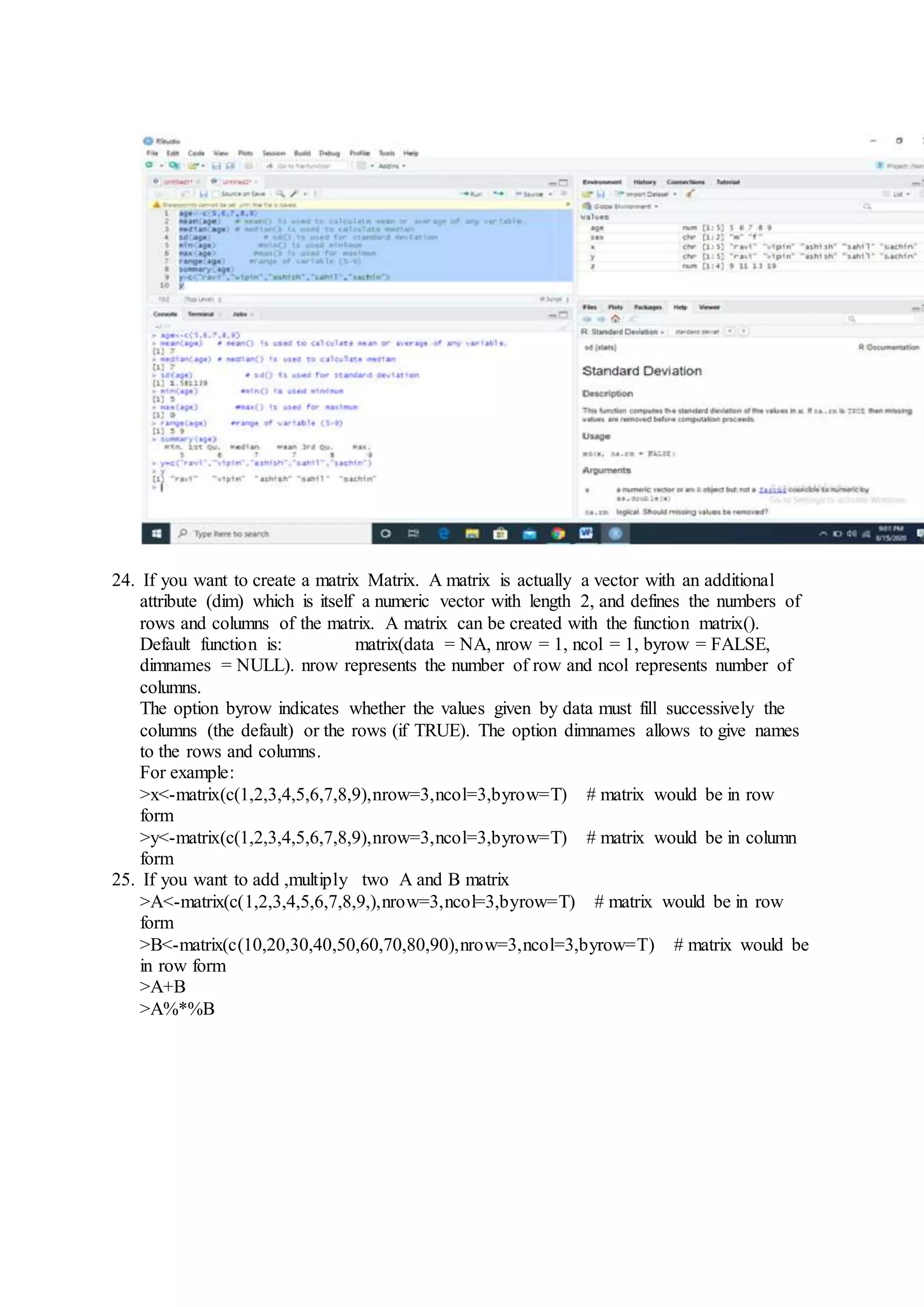 24. If you want to create a matrix Matrix. A matrix is actually a vector with an additional
attribute (dim) which is itself a numeric vector with length 2, and defines the numbers of
rows and columns of the matrix. A matrix can be created with the function matrix().
Default function is: matrix(data = NA, nrow = 1, ncol = 1, byrow = FALSE,
dimnames = NULL). nrow represents the number of row and ncol represents number of
columns.
The option byrow indicates whether the values given by data must fill successively the
columns (the default) or the rows (if TRUE). The option dimnames allows to give names
to the rows and columns.
For example:
>x<-matrix(c(1,2,3,4,5,6,7,8,9),nrow=3,ncol=3,byrow=T) # matrix would be in row
form
>y<-matrix(c(1,2,3,4,5,6,7,8,9),nrow=3,ncol=3,byrow=T) # matrix would be in column
form
25. If you want to add ,multiply two A and B matrix
>A<-matrix(c(1,2,3,4,5,6,7,8,9,),nrow=3,ncol=3,byrow=T) # matrix would be in row
form
>B<-matrix(c(10,20,30,40,50,60,70,80,90),nrow=3,ncol=3,byrow=T) # matrix would be
in row form
>A+B
>A%*%B
 