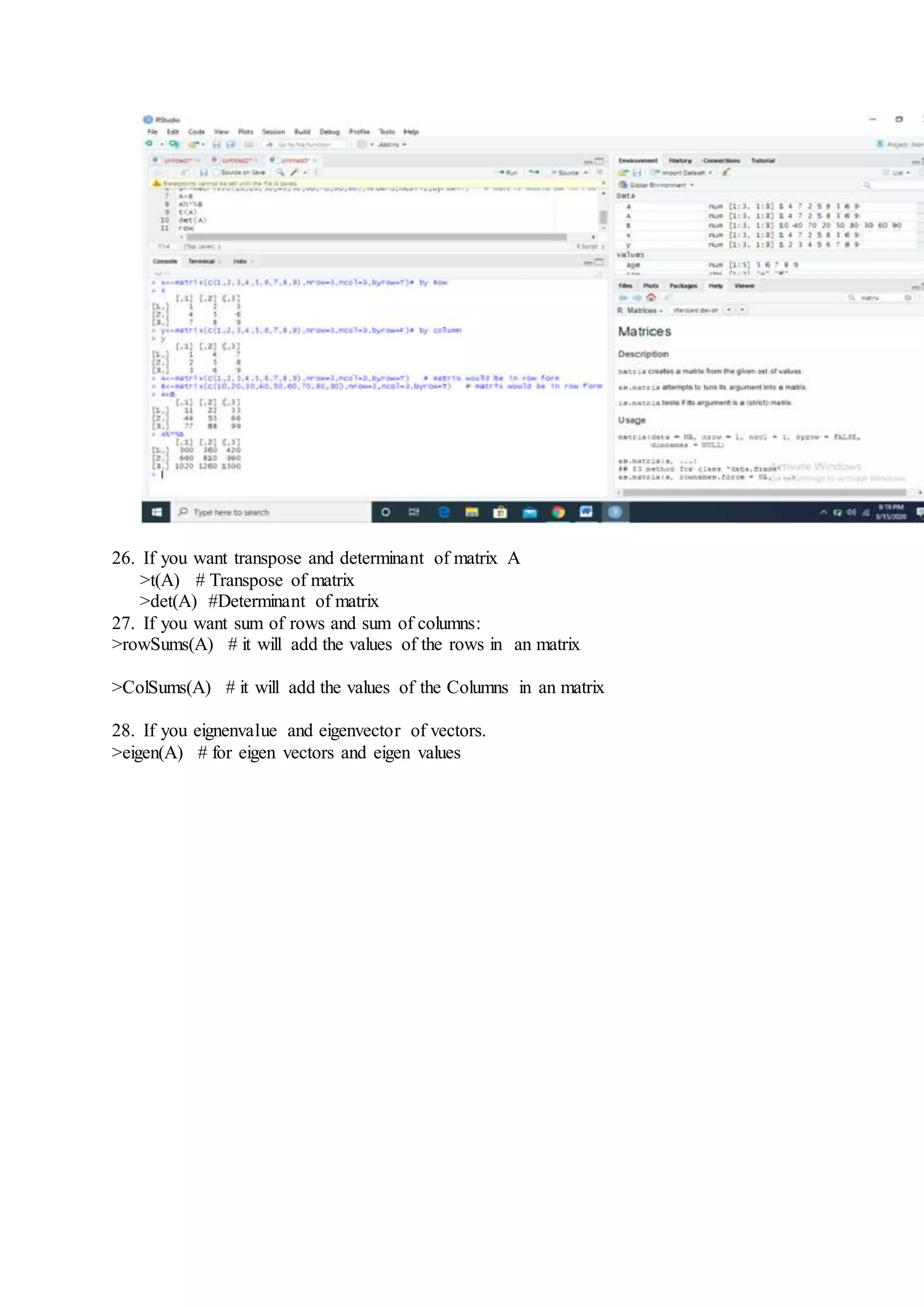 26. If you want transpose and determinant of matrix A
>t(A) # Transpose of matrix
>det(A) #Determinant of matrix
27. If you want sum of rows and sum of columns:
>rowSums(A) # it will add the values of the rows in an matrix
>ColSums(A) # it will add the values of the Columns in an matrix
28. If you eignenvalue and eigenvector of vectors.
>eigen(A) # for eigen vectors and eigen values
 