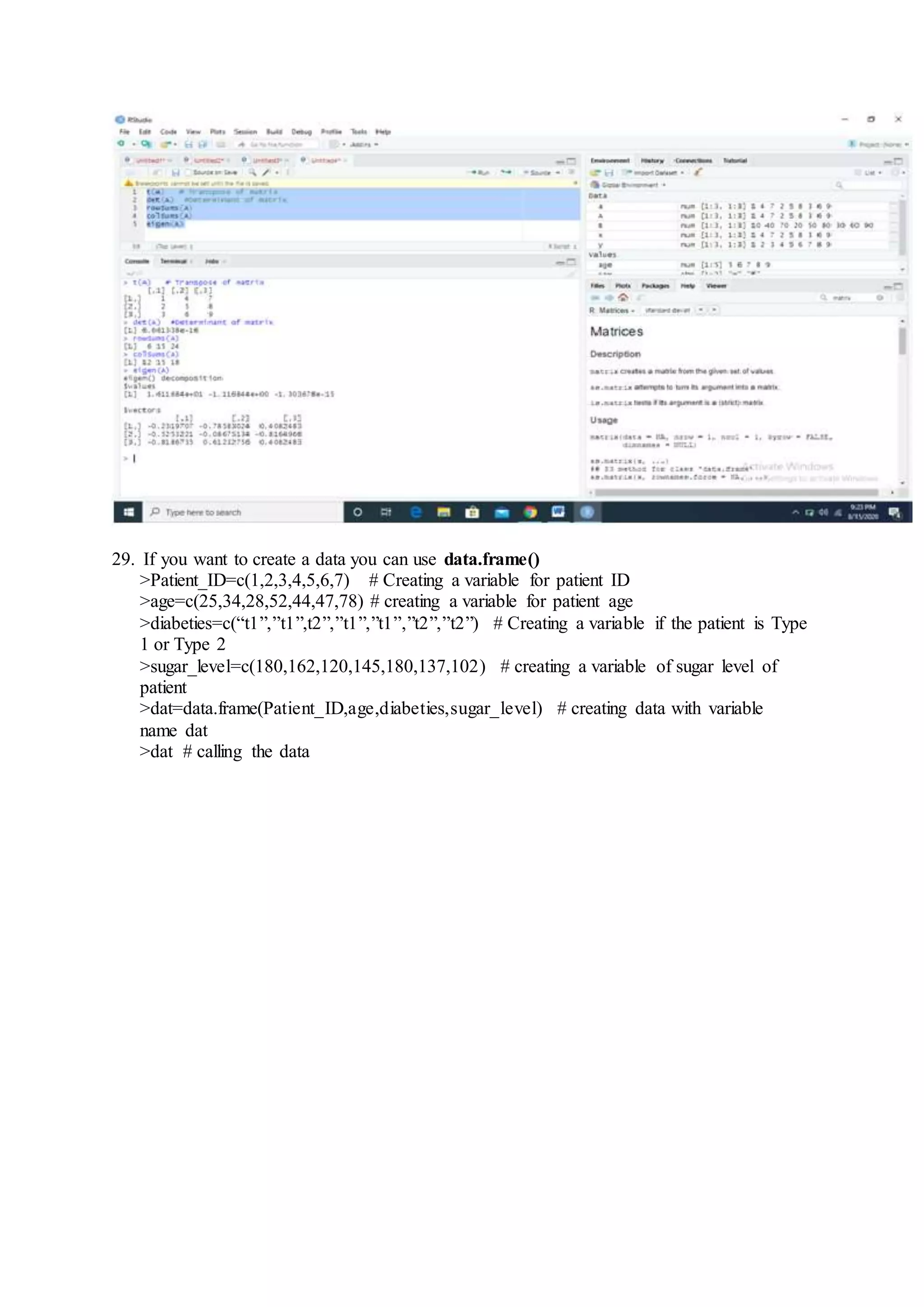 29. If you want to create a data you can use data.frame()
>Patient_ID=c(1,2,3,4,5,6,7) # Creating a variable for patient ID
>age=c(25,34,28,52,44,47,78) # creating a variable for patient age
>diabeties=c(“t1”,”t1”,t2”,”t1”,”t1”,”t2”,”t2”) # Creating a variable if the patient is Type
1 or Type 2
>sugar_level=c(180,162,120,145,180,137,102) # creating a variable of sugar level of
patient
>dat=data.frame(Patient_ID,age,diabeties,sugar_level) # creating data with variable
name dat
>dat # calling the data
 