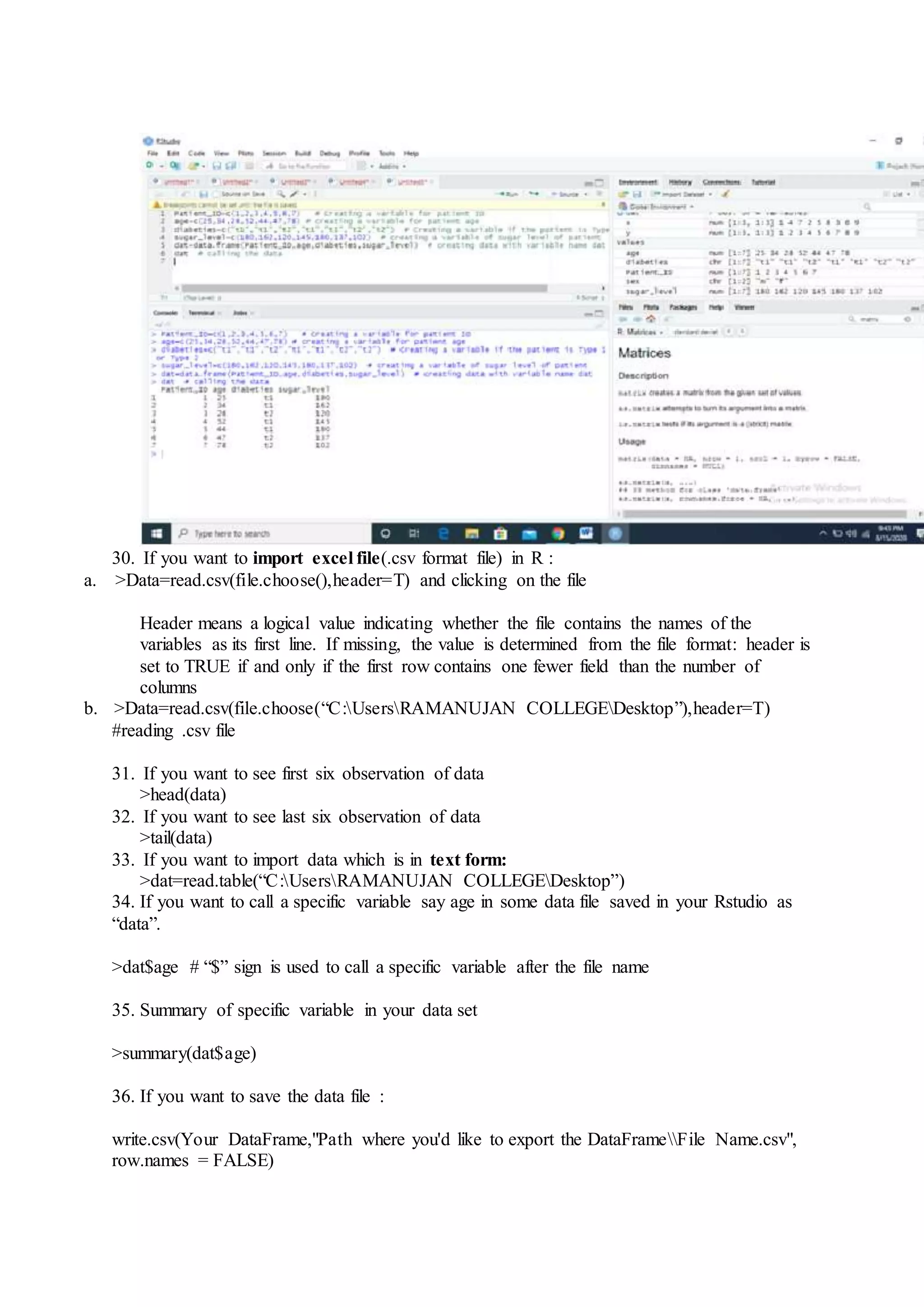 30. If you want to import excel file(.csv format file) in R :
a. >Data=read.csv(file.choose(),header=T) and clicking on the file
Header means a logical value indicating whether the file contains the names of the
variables as its first line. If missing, the value is determined from the file format: header is
set to TRUE if and only if the first row contains one fewer field than the number of
columns
b. >Data=read.csv(file.choose(“C:UsersRAMANUJAN COLLEGEDesktop”),header=T)
#reading .csv file
31. If you want to see first six observation of data
>head(data)
32. If you want to see last six observation of data
>tail(data)
33. If you want to import data which is in text form:
>dat=read.table(“C:UsersRAMANUJAN COLLEGEDesktop”)
34. If you want to call a specific variable say age in some data file saved in your Rstudio as
“data”.
>dat$age # “$” sign is used to call a specific variable after the file name
35. Summary of specific variable in your data set
>summary(dat$age)
36. If you want to save the data file :
write.csv(Your DataFrame,"Path where you'd like to export the DataFrameFile Name.csv",
row.names = FALSE)
 