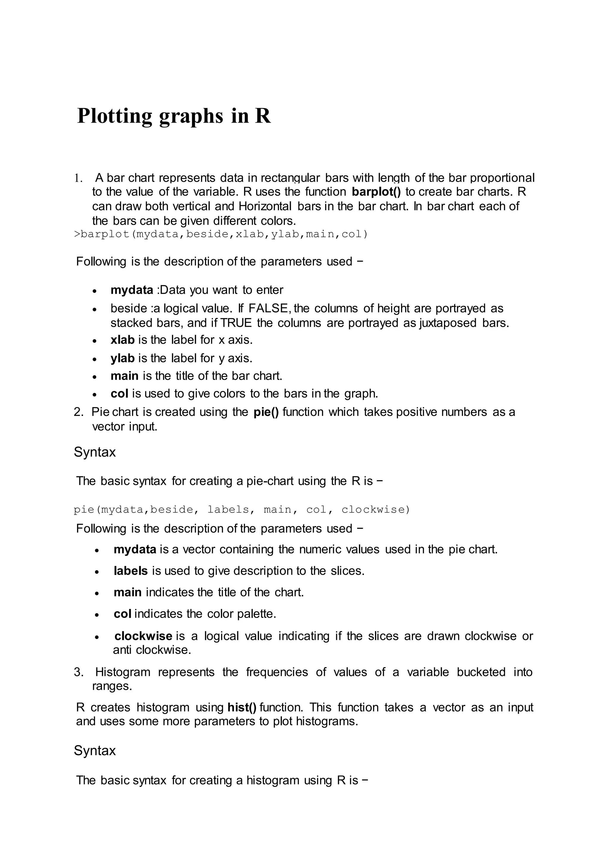 Plotting graphs in R
1. A bar chart represents data in rectangular bars with length of the bar proportional
to the value of the variable. R uses the function barplot() to create bar charts. R
can draw both vertical and Horizontal bars in the bar chart. In bar chart each of
the bars can be given different colors.
>barplot(mydata,beside,xlab,ylab,main,col)
Following is the description of the parameters used −
 mydata :Data you want to enter
 beside :a logical value. If FALSE, the columns of height are portrayed as
stacked bars, and if TRUE the columns are portrayed as juxtaposed bars.
 xlab is the label for x axis.
 ylab is the label for y axis.
 main is the title of the bar chart.
 col is used to give colors to the bars in the graph.
2. Pie chart is created using the pie() function which takes positive numbers as a
vector input.
Syntax
The basic syntax for creating a pie-chart using the R is −
pie(mydata,beside, labels, main, col, clockwise)
Following is the description of the parameters used −
 mydata is a vector containing the numeric values used in the pie chart.
 labels is used to give description to the slices.
 main indicates the title of the chart.
 col indicates the color palette.
 clockwise is a logical value indicating if the slices are drawn clockwise or
anti clockwise.
3. Histogram represents the frequencies of values of a variable bucketed into
ranges.
R creates histogram using hist() function. This function takes a vector as an input
and uses some more parameters to plot histograms.
Syntax
The basic syntax for creating a histogram using R is −
 