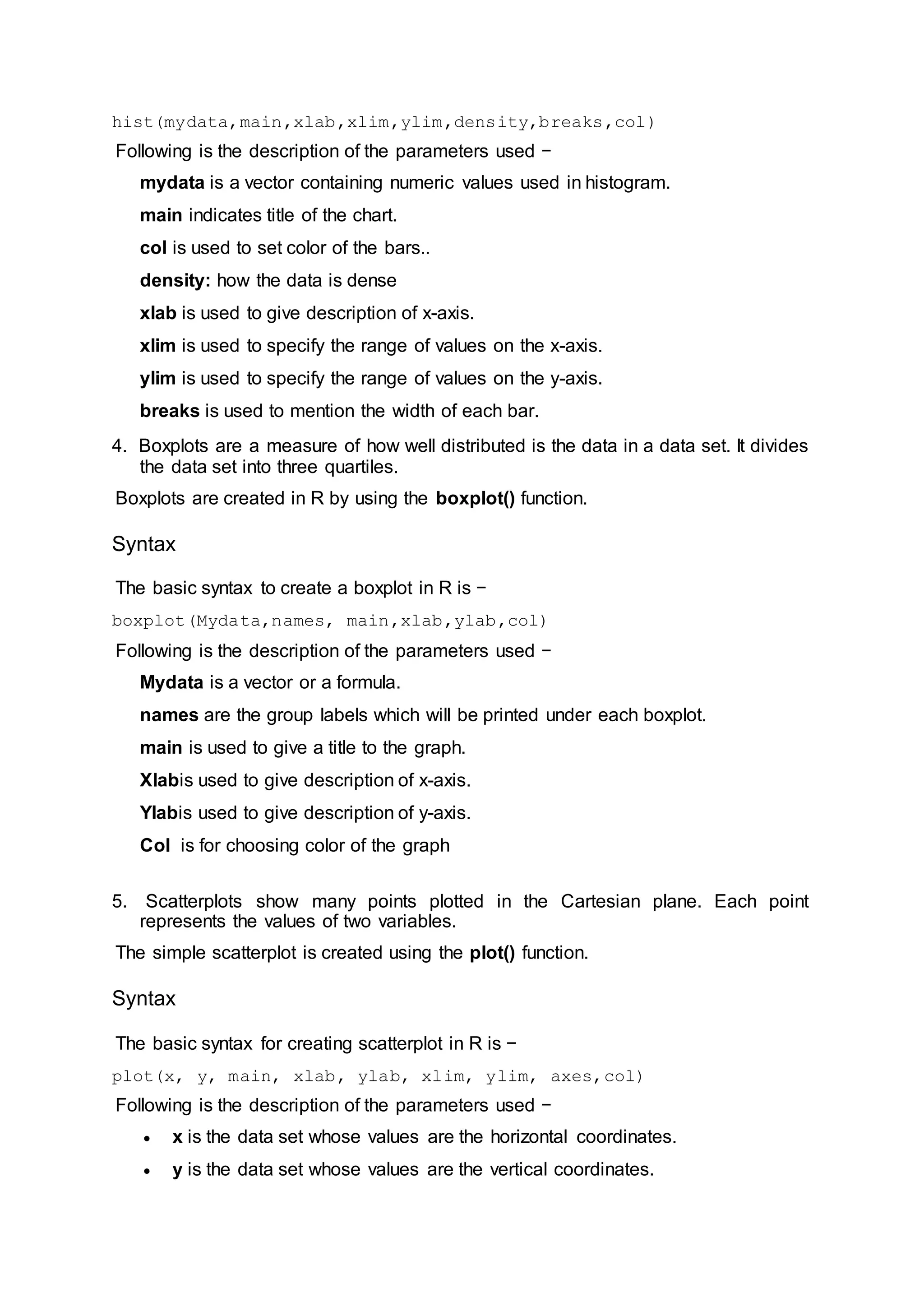 hist(mydata,main,xlab,xlim,ylim,density,breaks,col)
Following is the description of the parameters used −
mydata is a vector containing numeric values used in histogram.
main indicates title of the chart.
col is used to set color of the bars..
density: how the data is dense
xlab is used to give description of x-axis.
xlim is used to specify the range of values on the x-axis.
ylim is used to specify the range of values on the y-axis.
breaks is used to mention the width of each bar.
4. Boxplots are a measure of how well distributed is the data in a data set. It divides
the data set into three quartiles.
Boxplots are created in R by using the boxplot() function.
Syntax
The basic syntax to create a boxplot in R is −
boxplot(Mydata,names, main,xlab,ylab,col)
Following is the description of the parameters used −
Mydata is a vector or a formula.
names are the group labels which will be printed under each boxplot.
main is used to give a title to the graph.
Xlabis used to give description of x-axis.
Ylabis used to give description of y-axis.
Col is for choosing color of the graph
5. Scatterplots show many points plotted in the Cartesian plane. Each point
represents the values of two variables.
The simple scatterplot is created using the plot() function.
Syntax
The basic syntax for creating scatterplot in R is −
plot(x, y, main, xlab, ylab, xlim, ylim, axes,col)
Following is the description of the parameters used −
 x is the data set whose values are the horizontal coordinates.
 y is the data set whose values are the vertical coordinates.
 