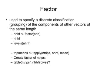 Factor
• used to specify a discrete classification
(grouping) of the components of other vectors of
the same length
– nhhf <- factor(nhh)
– nhhf
– levels(nhhf)
– tripmeans <- tapply(ntrips, nhhf, mean)
– Create factor of ntrips;
– table(ntripsf, nhhf) gives?
 