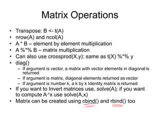 Matrix Operations
• Transpose: B <- t(A)
• nrow(A) and ncol(A)
• A * B – element by element multiplication
• A %*% B – matrix multiplication
• Can also use crossprod(X,y): same as t(X) %*% y
• diag()
– If argument is vector, a matrix with vector elements in diagonal is
returned
– If argument is matrix, diagonal elements returned as vector
– If argument is number k, a k by k Identity matrix is returned
• If you want to Invert matrices use, solve(A); if you want
to compute A-1x use solve(A,x)
• Matrix can be created using cbind() and rbind() too
 
