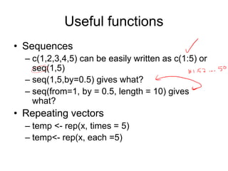 Useful functions
• Sequences
– c(1,2,3,4,5) can be easily written as c(1:5) or
seq(1,5)
– seq(1,5,by=0.5) gives what?
– seq(from=1, by = 0.5, length = 10) gives
what?
• Repeating vectors
– temp <- rep(x, times = 5)
– temp<- rep(x, each =5)
 