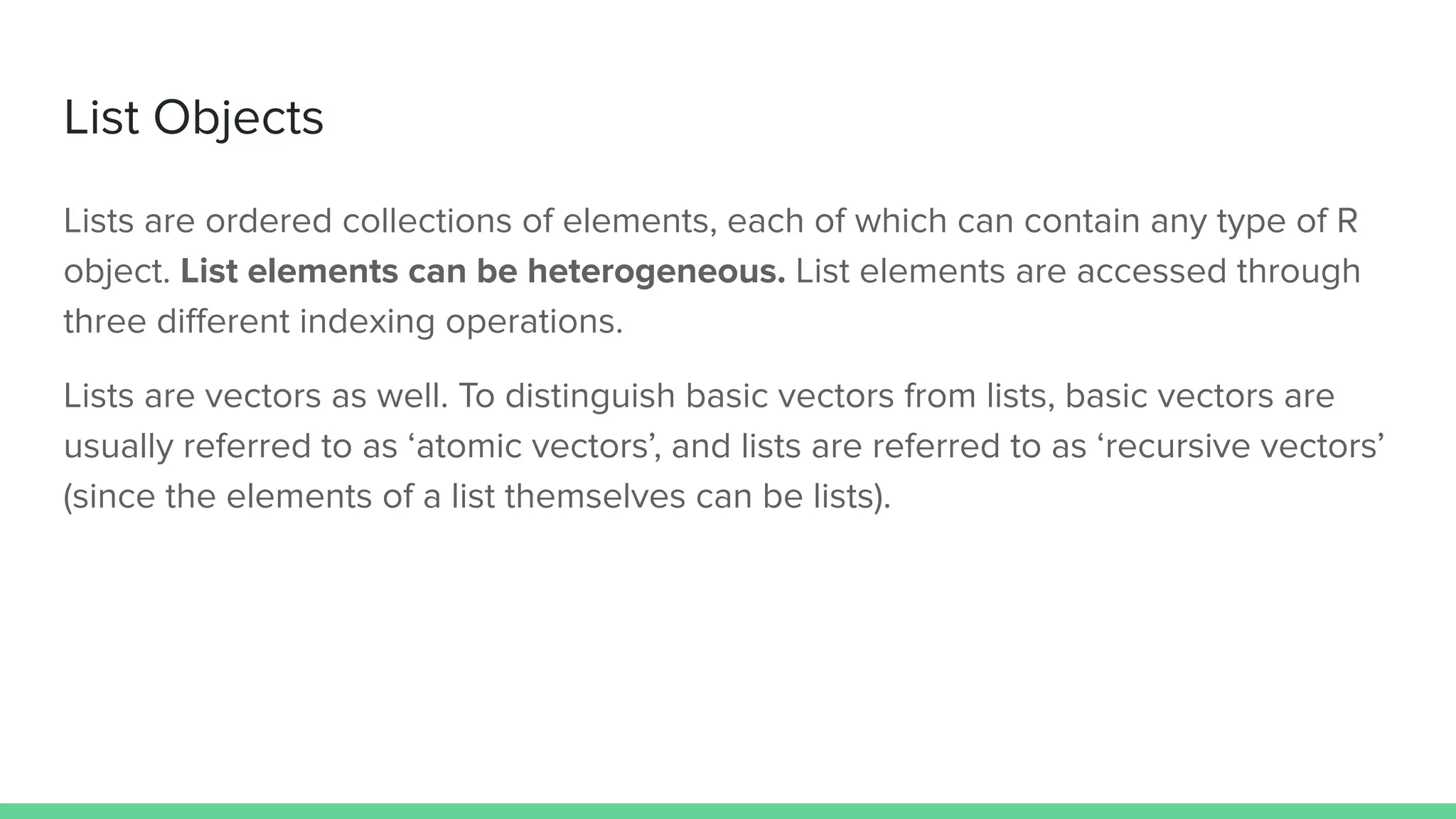 List Objects
Lists are ordered collections of elements, each of which can contain any type of R
object. List elements can be heterogeneous. List elements are accessed through
three diﬀerent indexing operations.
Lists are vectors as well. To distinguish basic vectors from lists, basic vectors are
usually referred to as ‘atomic vectors’, and lists are referred to as ‘recursive vectors’
(since the elements of a list themselves can be lists).
 