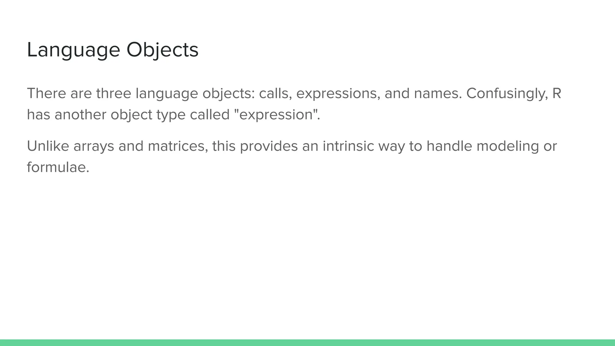 There are three language objects: calls, expressions, and names. Confusingly, R
has another object type called "expression".
Unlike arrays and matrices, this provides an intrinsic way to handle modeling or
formulae.
Language Objects
 