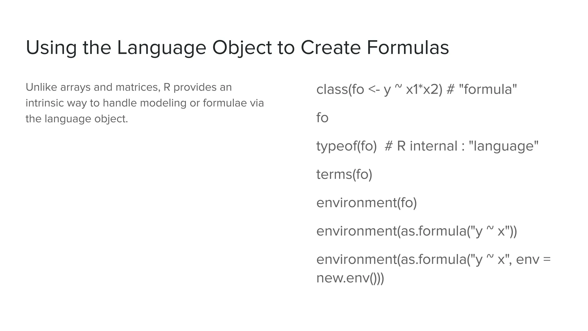 Using the Language Object to Create Formulas
Unlike arrays and matrices, R provides an
intrinsic way to handle modeling or formulae via
the language object.
class(fo <- y ~ x1*x2) # "formula"
fo
typeof(fo) # R internal : "language"
terms(fo)
environment(fo)
environment(as.formula("y ~ x"))
environment(as.formula("y ~ x", env =
new.env()))
 