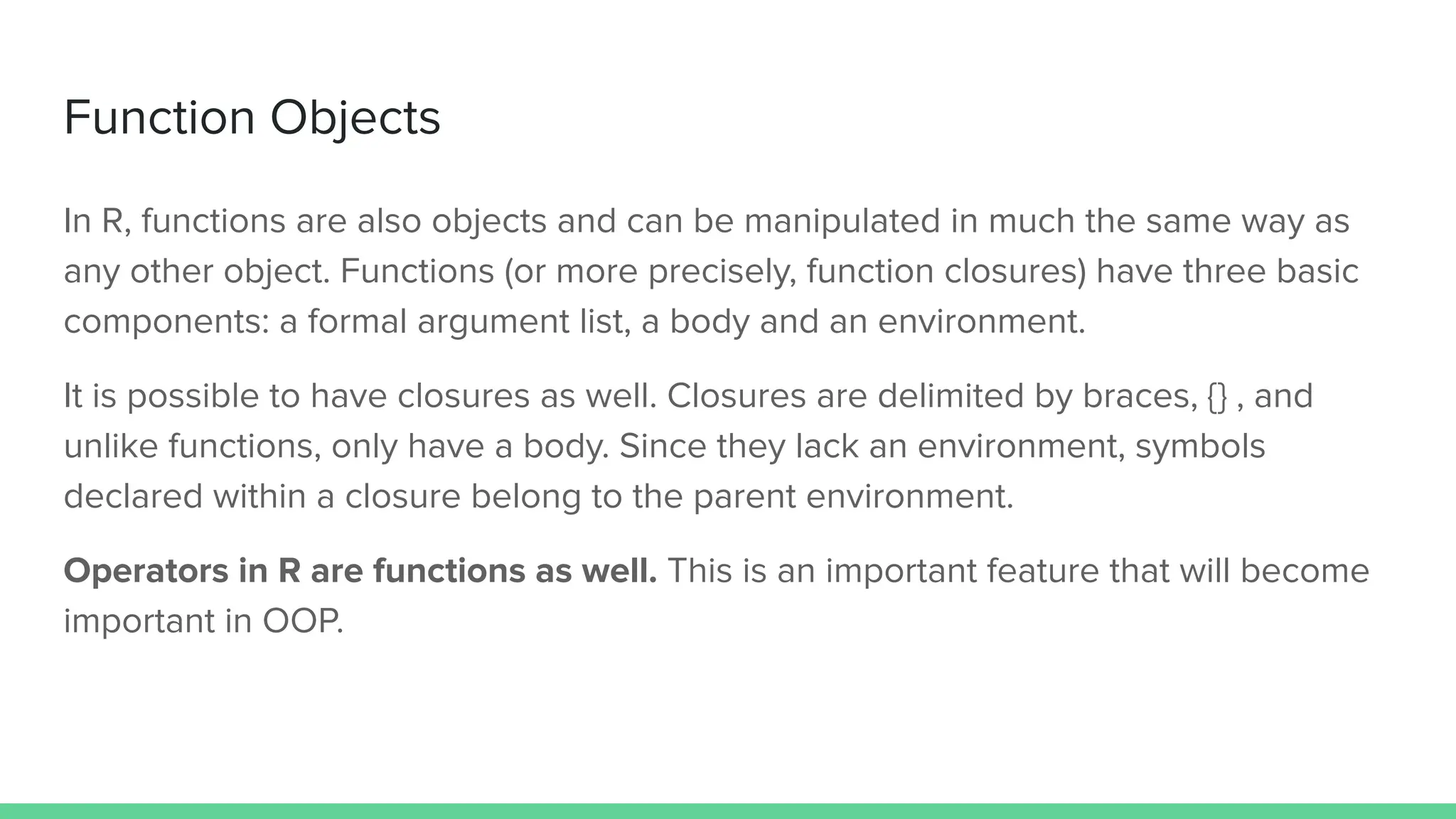 Function Objects
In R, functions are also objects and can be manipulated in much the same way as
any other object. Functions (or more precisely, function closures) have three basic
components: a formal argument list, a body and an environment.
It is possible to have closures as well. Closures are delimited by braces, {} , and
unlike functions, only have a body. Since they lack an environment, symbols
declared within a closure belong to the parent environment.
Operators in R are functions as well. This is an important feature that will become
important in OOP.
 