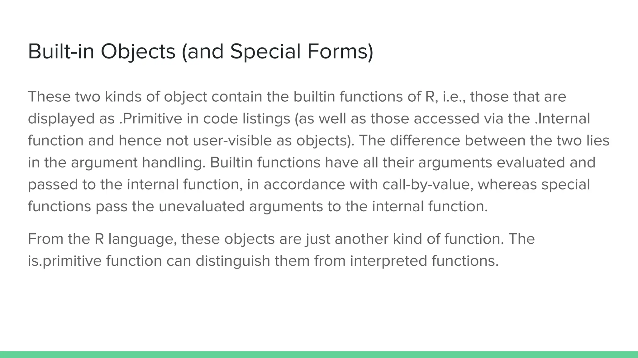 Built-in Objects (and Special Forms)
These two kinds of object contain the builtin functions of R, i.e., those that are
displayed as .Primitive in code listings (as well as those accessed via the .Internal
function and hence not user-visible as objects). The diﬀerence between the two lies
in the argument handling. Builtin functions have all their arguments evaluated and
passed to the internal function, in accordance with call-by-value, whereas special
functions pass the unevaluated arguments to the internal function.
From the R language, these objects are just another kind of function. The
is.primitive function can distinguish them from interpreted functions.
 