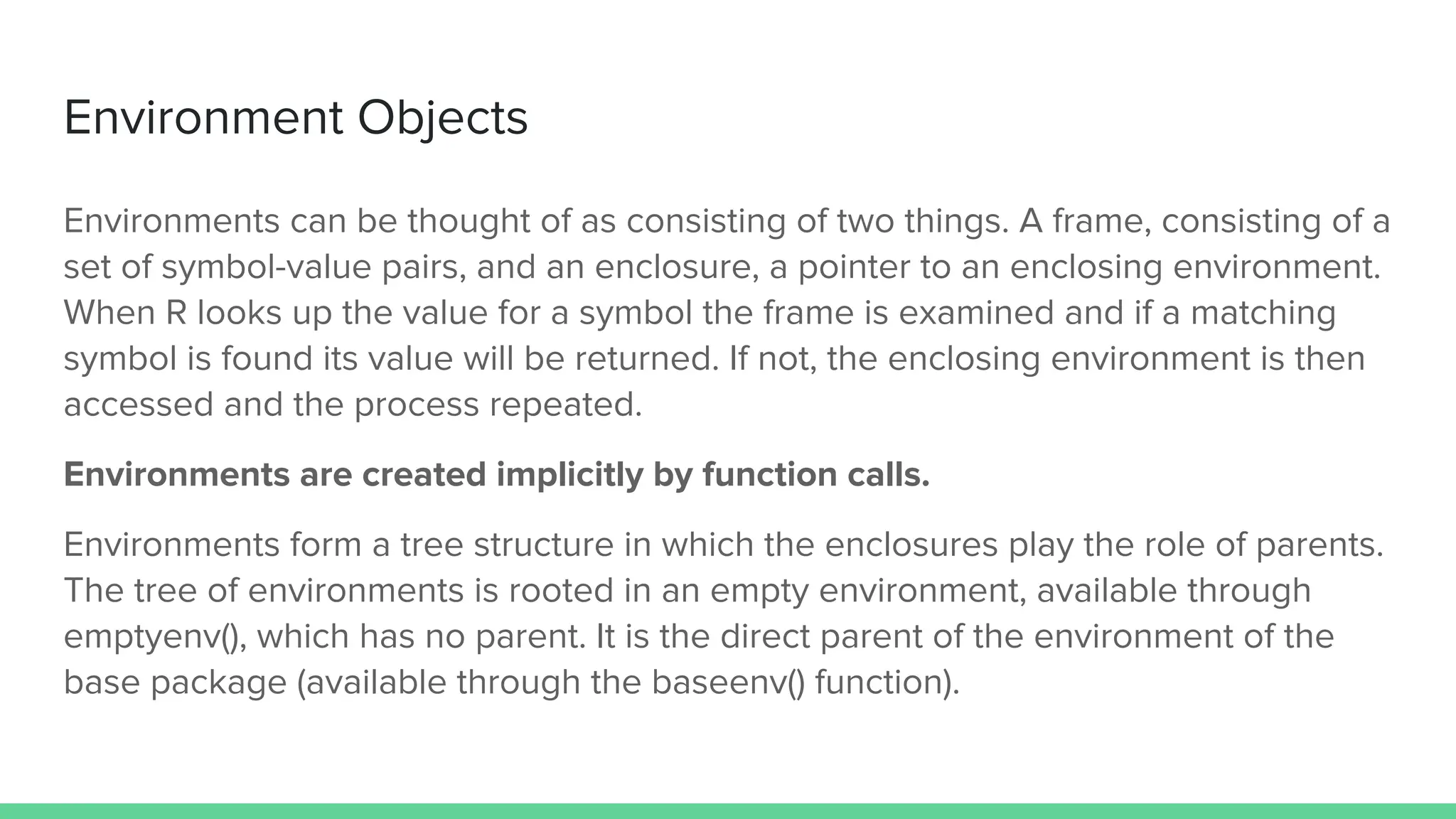 Environment Objects
Environments can be thought of as consisting of two things. A frame, consisting of a
set of symbol-value pairs, and an enclosure, a pointer to an enclosing environment.
When R looks up the value for a symbol the frame is examined and if a matching
symbol is found its value will be returned. If not, the enclosing environment is then
accessed and the process repeated.
Environments are created implicitly by function calls.
Environments form a tree structure in which the enclosures play the role of parents.
The tree of environments is rooted in an empty environment, available through
emptyenv(), which has no parent. It is the direct parent of the environment of the
base package (available through the baseenv() function).
 