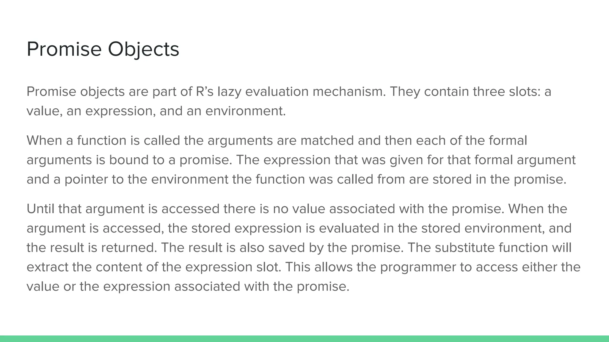 Promise objects are part of R’s lazy evaluation mechanism. They contain three slots: a
value, an expression, and an environment.
When a function is called the arguments are matched and then each of the formal
arguments is bound to a promise. The expression that was given for that formal argument
and a pointer to the environment the function was called from are stored in the promise.
Until that argument is accessed there is no value associated with the promise. When the
argument is accessed, the stored expression is evaluated in the stored environment, and
the result is returned. The result is also saved by the promise. The substitute function will
extract the content of the expression slot. This allows the programmer to access either the
value or the expression associated with the promise.
Promise Objects
 