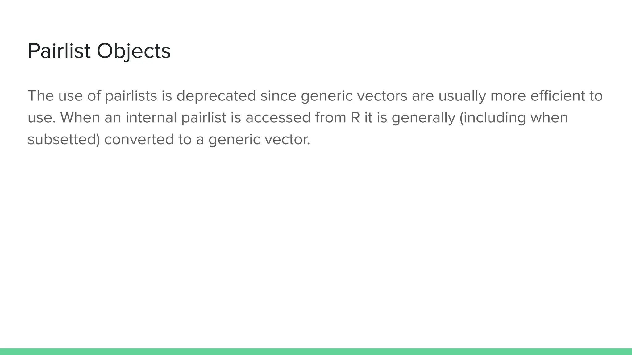 Pairlist Objects
The use of pairlists is deprecated since generic vectors are usually more eﬃcient to
use. When an internal pairlist is accessed from R it is generally (including when
subsetted) converted to a generic vector.
 